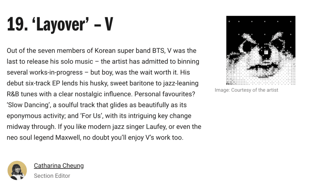 ‘Layover’ – V
Out of the seven members of Korean super band BTS, V was the last to release his solo music – the artist has admitted to binning several works-in-progress – but boy, was the wait worth it. His debut six-track EP lends his husky, sweet baritone to jazz-leaning R&B tunes with a clear nostalgic influence. Personal favourites? ‘Slow Dancing’, a soulful track that glides as beautifully as its eponymous activity; and ‘For Us’, with its intriguing key change midway through. If you like modern jazz singer Laufey, or even the neo soul legend Maxwell, no doubt you’ll enjoy V’s work too.